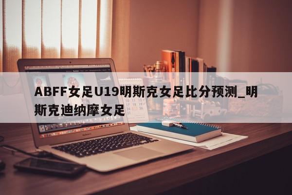 ABFF女足U19明斯克女足比分预测_明斯克迪纳摩女足