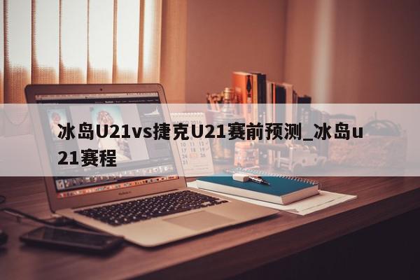 冰岛U21vs捷克U21赛前预测_冰岛u21赛程