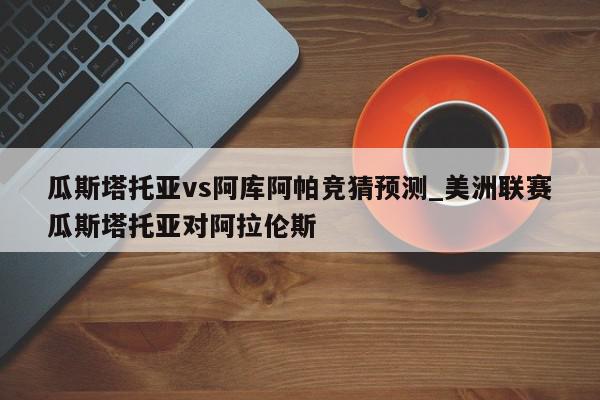 瓜斯塔托亚vs阿库阿帕竞猜预测_美洲联赛瓜斯塔托亚对阿拉伦斯