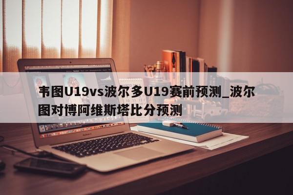 韦图U19vs波尔多U19赛前预测_波尔图对博阿维斯塔比分预测