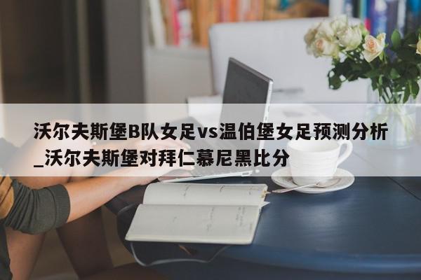 沃尔夫斯堡B队女足vs温伯堡女足预测分析_沃尔夫斯堡对拜仁慕尼黑比分