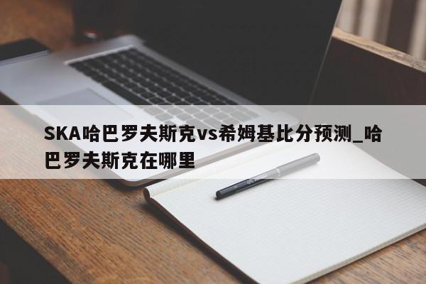 SKA哈巴罗夫斯克vs希姆基比分预测_哈巴罗夫斯克在哪里