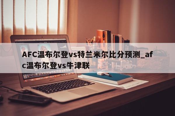 AFC温布尔登vs特兰米尔比分预测_afc温布尔登vs牛津联