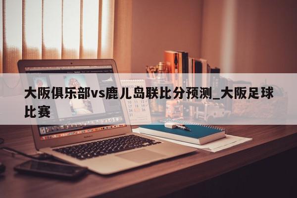 大阪俱乐部vs鹿儿岛联比分预测_大阪足球比赛