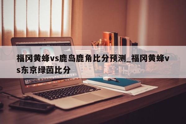 福冈黄蜂vs鹿岛鹿角比分预测_福冈黄蜂vs东京绿茵比分