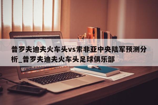 普罗夫迪夫火车头vs索非亚中央陆军预测分析_普罗夫迪夫火车头足球俱乐部