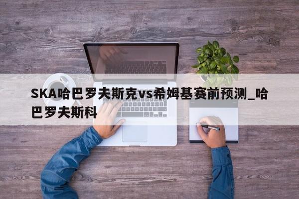 SKA哈巴罗夫斯克vs希姆基赛前预测_哈巴罗夫斯科