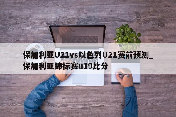 保加利亚U21vs以色列U21赛前预测_保加利亚锦标赛u19比分