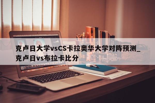 克卢日大学vsCS卡拉奥华大学对阵预测_克卢日vs布拉卡比分