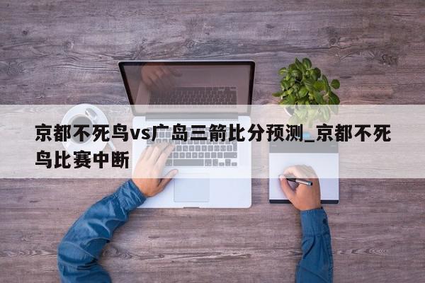 京都不死鸟vs广岛三箭比分预测_京都不死鸟比赛中断