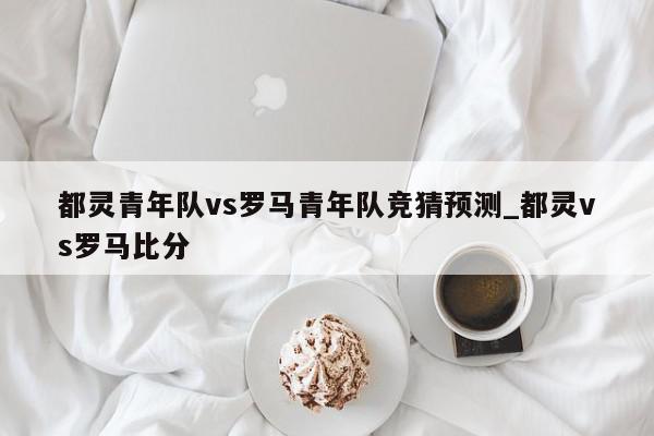 都灵青年队vs罗马青年队竞猜预测_都灵vs罗马比分