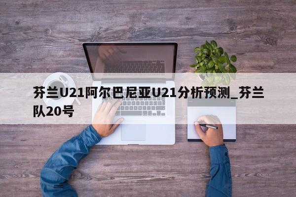 芬兰U21阿尔巴尼亚U21分析预测_芬兰队20号