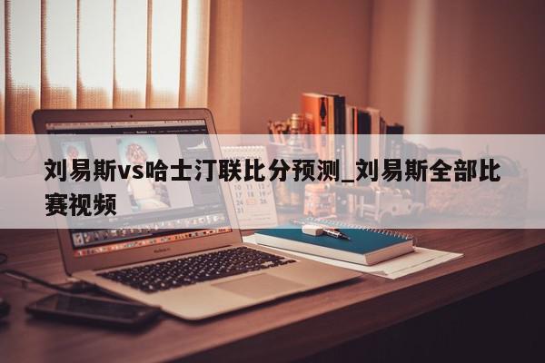 刘易斯vs哈士汀联比分预测_刘易斯全部比赛视频