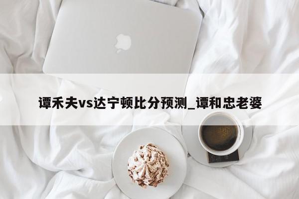 谭禾夫vs达宁顿比分预测_谭和忠老婆