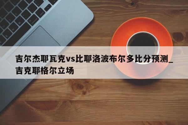 吉尔杰耶瓦克vs比耶洛波布尔多比分预测_吉克耶格尔立场