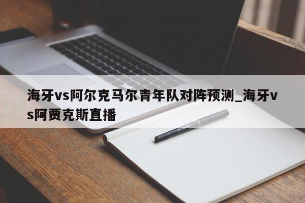 海牙vs阿尔克马尔青年队对阵预测_海牙vs阿贾克斯直播