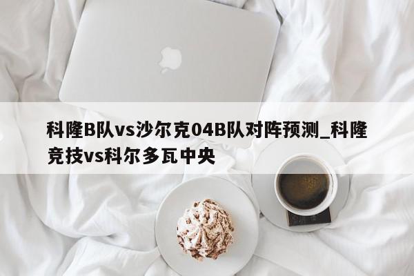 科隆B队vs沙尔克04B队对阵预测_科隆竞技vs科尔多瓦中央