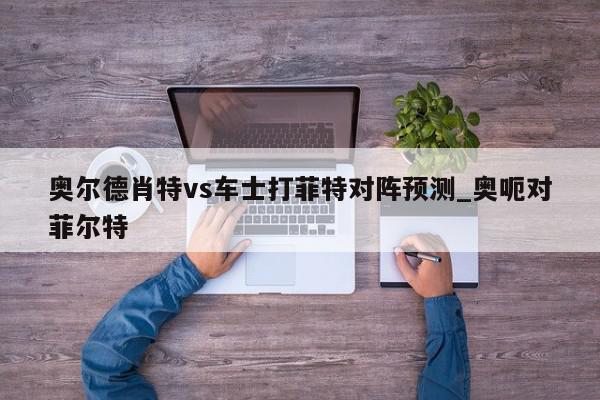 奥尔德肖特vs车士打菲特对阵预测_奥呃对菲尔特