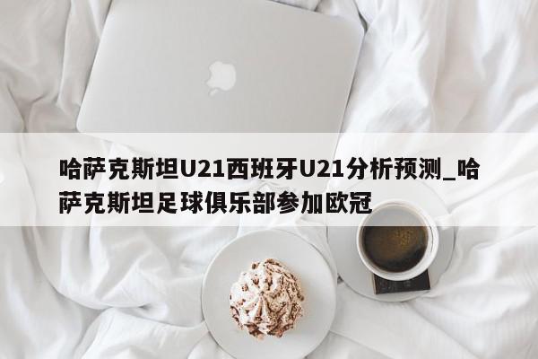 哈萨克斯坦U21西班牙U21分析预测_哈萨克斯坦足球俱乐部参加欧冠