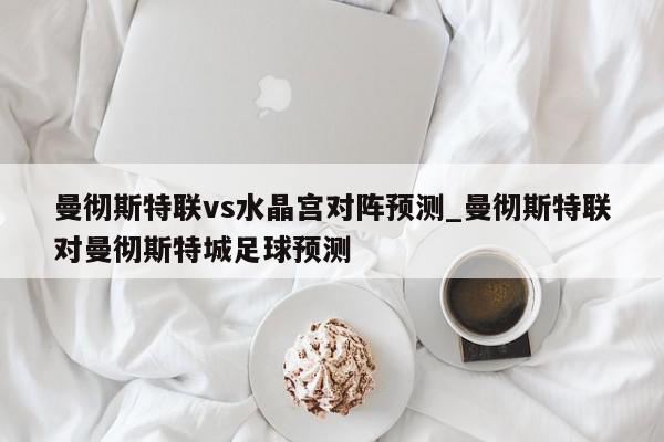 曼彻斯特联vs水晶宫对阵预测_曼彻斯特联对曼彻斯特城足球预测