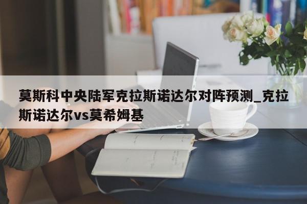 莫斯科中央陆军克拉斯诺达尔对阵预测_克拉斯诺达尔vs莫希姆基