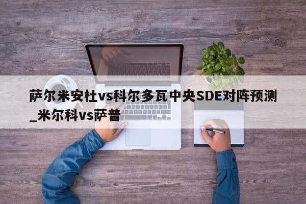 萨尔米安杜vs科尔多瓦中央SDE对阵预测_米尔科vs萨普