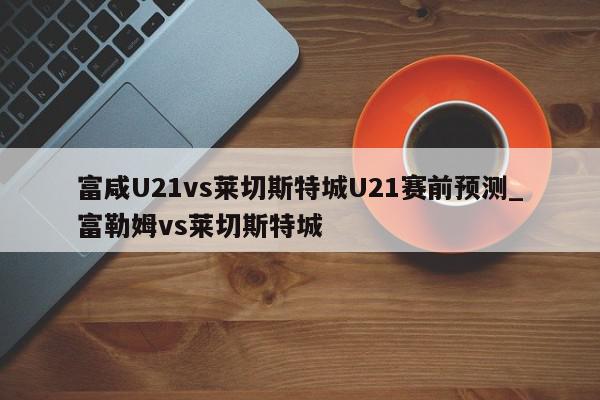 富咸U21vs莱切斯特城U21赛前预测_富勒姆vs莱切斯特城