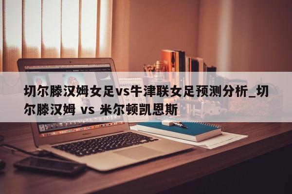 切尔滕汉姆女足vs牛津联女足预测分析_切尔滕汉姆 vs 米尔顿凯恩斯