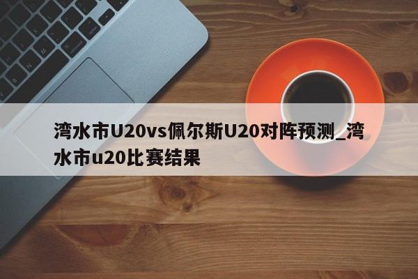 湾水市U20vs佩尔斯U20对阵预测_湾水市u20比赛结果