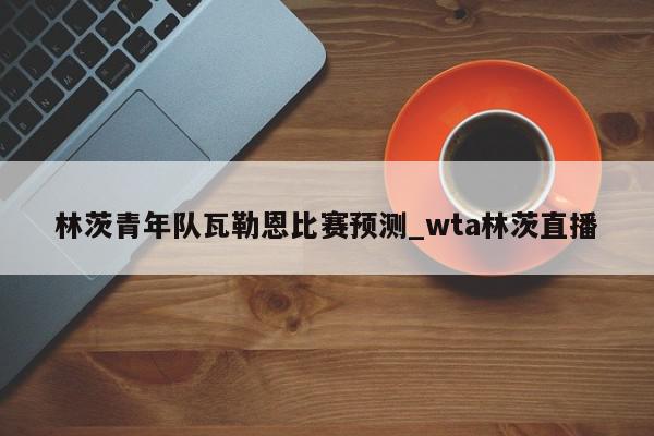 林茨青年队瓦勒恩比赛预测_wta林茨直播