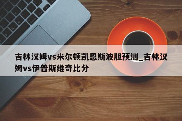 吉林汉姆vs米尔顿凯恩斯波胆预测_吉林汉姆vs伊普斯维奇比分