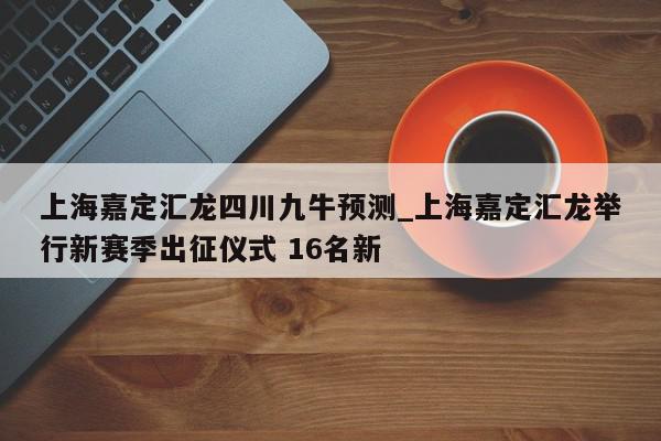 上海嘉定汇龙四川九牛预测_上海嘉定汇龙举行新赛季出征仪式 16名新