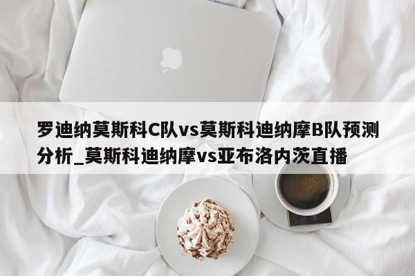 罗迪纳莫斯科C队vs莫斯科迪纳摩B队预测分析_莫斯科迪纳摩vs亚布洛内茨直播