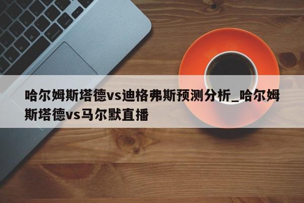 哈尔姆斯塔德vs迪格弗斯预测分析_哈尔姆斯塔德vs马尔默直播