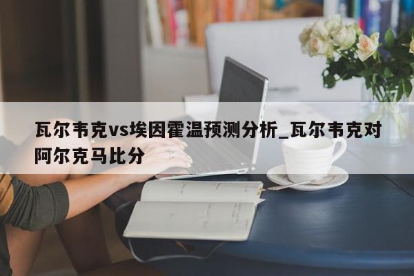 瓦尔韦克vs埃因霍温预测分析_瓦尔韦克对阿尔克马比分