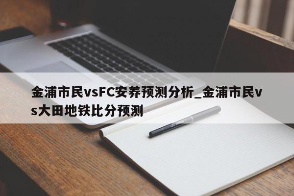 金浦市民vsFC安养预测分析_金浦市民vs大田地铁比分预测