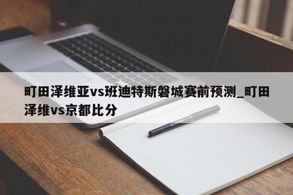 町田泽维亚vs班迪特斯磐城赛前预测_町田泽维vs京都比分