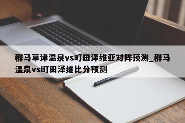 群马草津温泉vs町田泽维亚对阵预测_群马温泉vs町田泽维比分预测