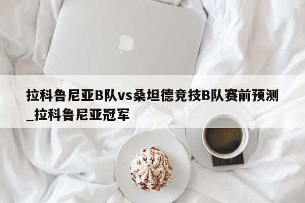 拉科鲁尼亚B队vs桑坦德竞技B队赛前预测_拉科鲁尼亚冠军