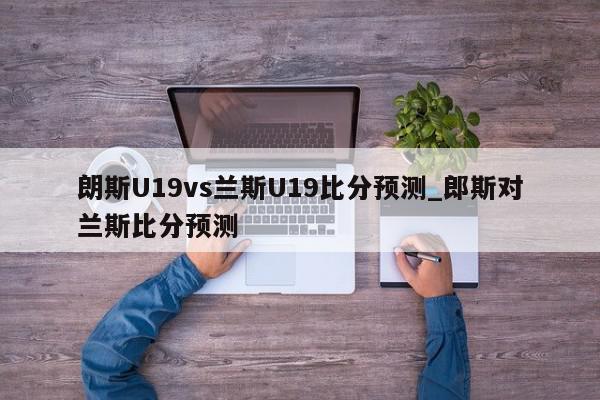 朗斯U19vs兰斯U19比分预测_郎斯对兰斯比分预测