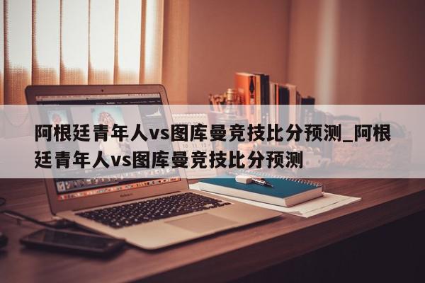 阿根廷青年人vs图库曼竞技比分预测_阿根廷青年人vs图库曼竞技比分预测