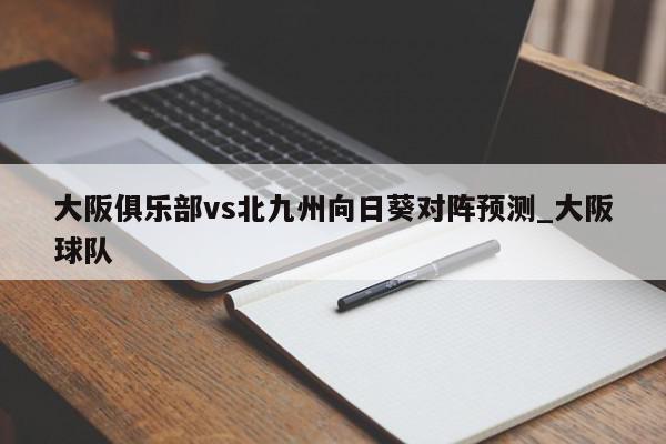 大阪俱乐部vs北九州向日葵对阵预测_大阪球队