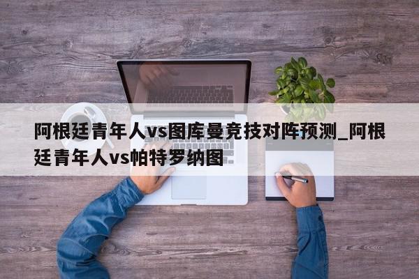 阿根廷青年人vs图库曼竞技对阵预测_阿根廷青年人vs帕特罗纳图