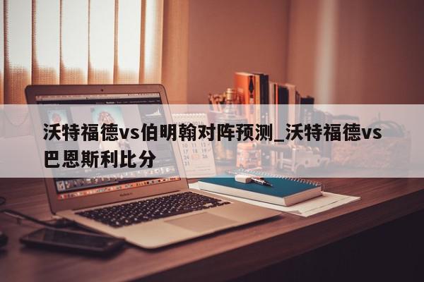 沃特福德vs伯明翰对阵预测_沃特福德vs巴恩斯利比分