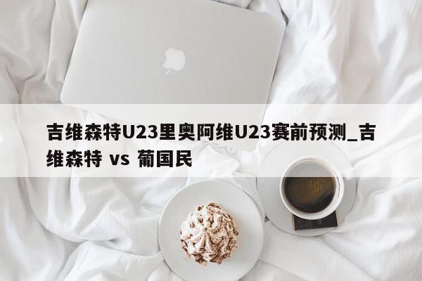 吉维森特U23里奥阿维U23赛前预测_吉维森特 vs 葡国民