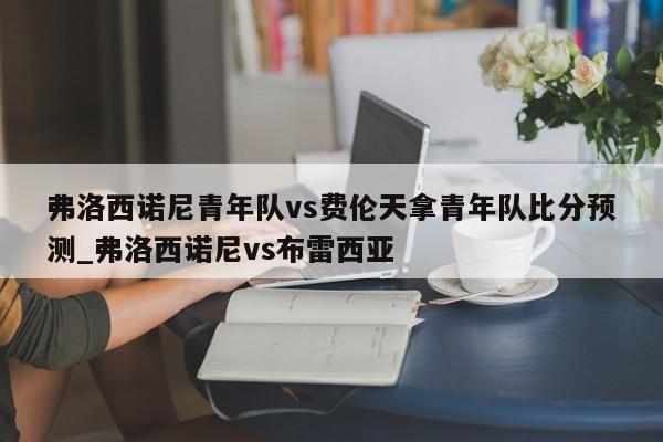 弗洛西诺尼青年队vs费伦天拿青年队比分预测_弗洛西诺尼vs布雷西亚