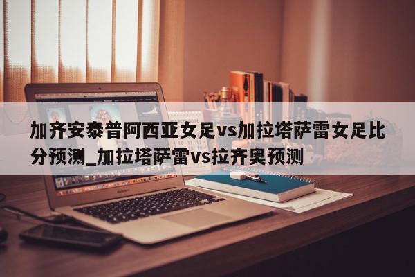 加齐安泰普阿西亚女足vs加拉塔萨雷女足比分预测_加拉塔萨雷vs拉齐奥预测