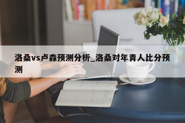 洛桑vs卢森预测分析_洛桑对年青人比分预测