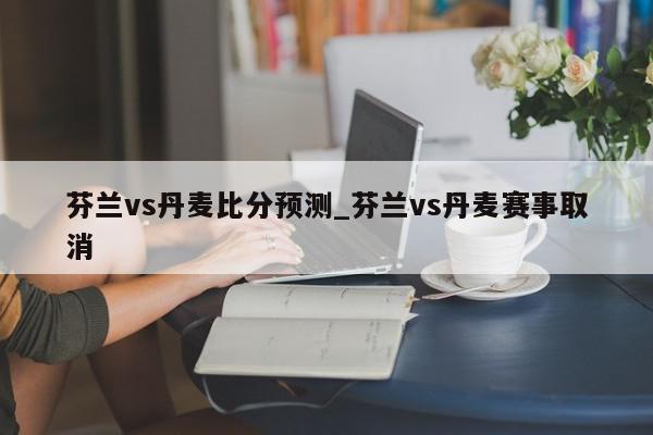 芬兰vs丹麦比分预测_芬兰vs丹麦赛事取消