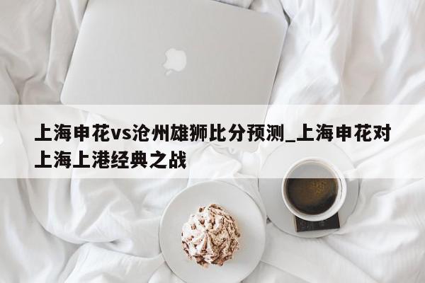 上海申花vs沧州雄狮比分预测_上海申花对上海上港经典之战